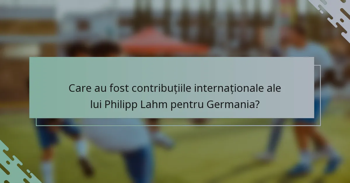 Care au fost contribuțiile internaționale ale lui Philipp Lahm pentru Germania?