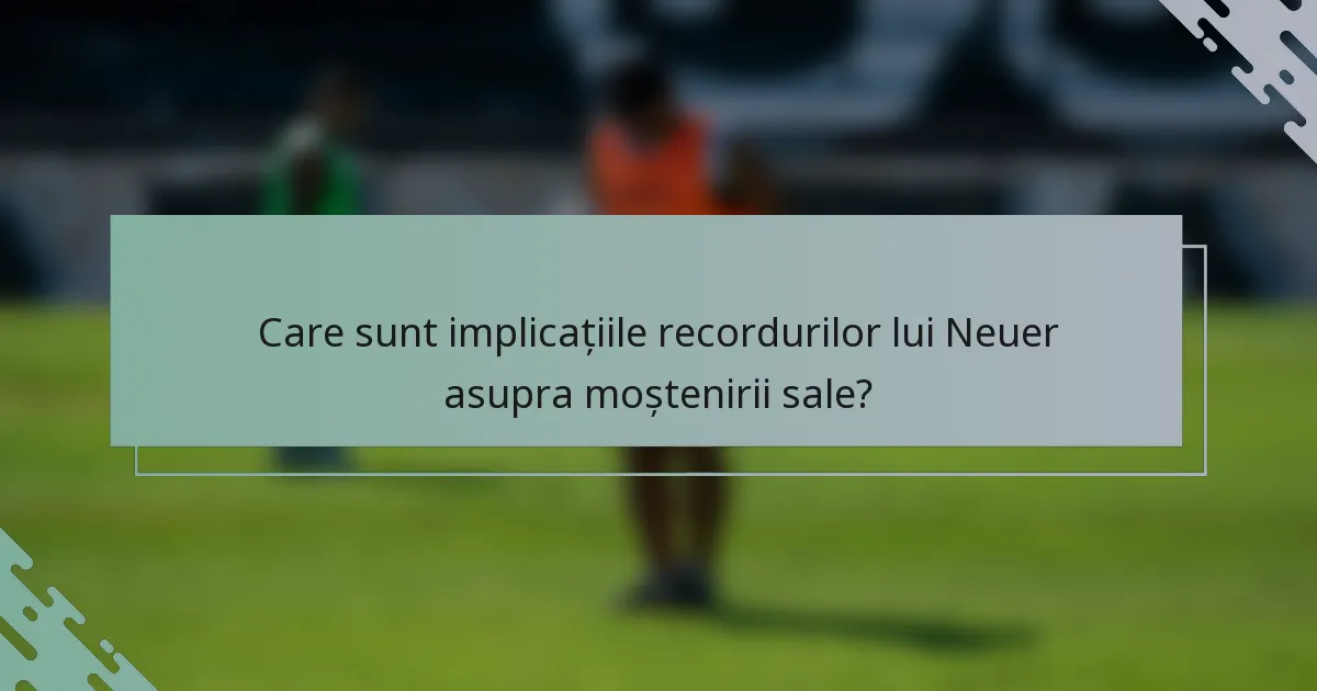 Care sunt implicațiile recordurilor lui Neuer asupra moștenirii sale?