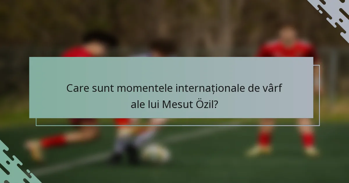 Care sunt momentele internaționale de vârf ale lui Mesut Özil?