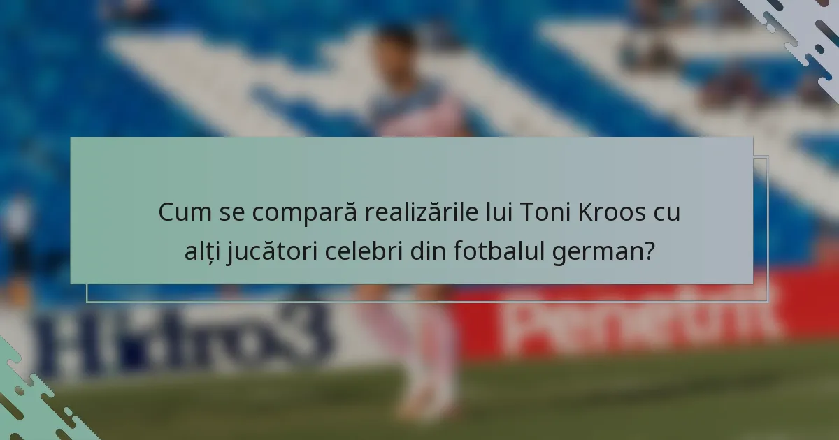 Cum se compară realizările lui Toni Kroos cu alți jucători celebri din fotbalul german?