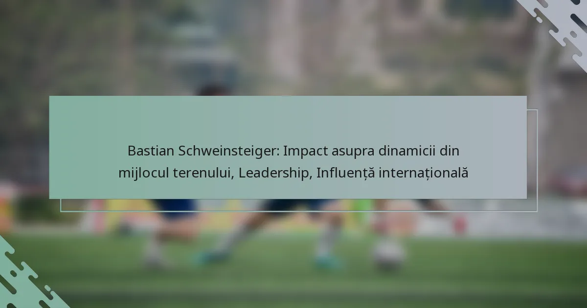 Bastian Schweinsteiger: Impact asupra dinamicii din mijlocul terenului, Leadership, Influență internațională