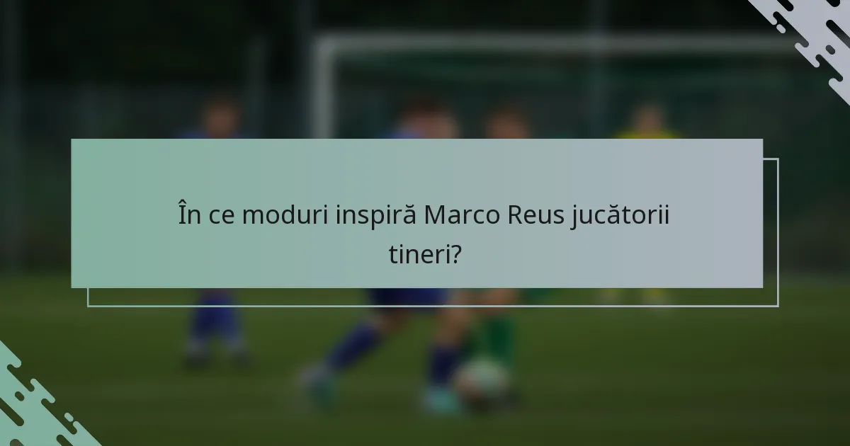 În ce moduri inspiră Marco Reus jucătorii tineri?